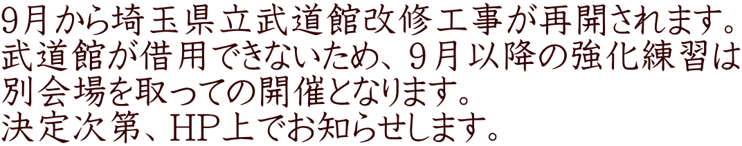 9月から埼玉県立武道館改修工事が再開されます。 武道館が借用できないため、９月以降の強化練習は 別会場を取っての開催となります。 決定次第、ＨP上でお知らせします。