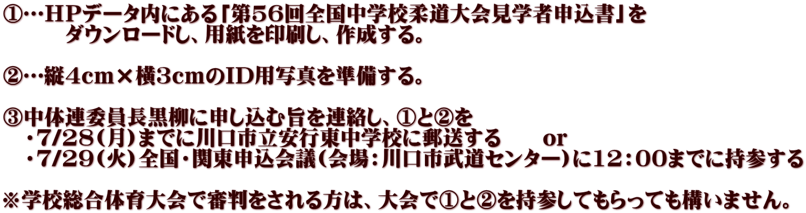 ①…ＨＰデータ内にある「第56回全国中学校柔道大会見学者申込書」を 　　　ダウンロードし、用紙を印刷し、作成する。  ②…縦４ｃｍ×横３ｃｍのID用写真を準備する。  ③中体連委員長黒柳に申し込む旨を連絡し、①と②を 　・７/28(月)までに川口市立安行東中学校に郵送する　　or 　・７/29(火)全国・関東申込会議(会場：川口市武道センター)に12：00までに持参する 　 ※学校総合体育大会で審判をされる方は、大会で①と②を持参してもらっても構いません。 