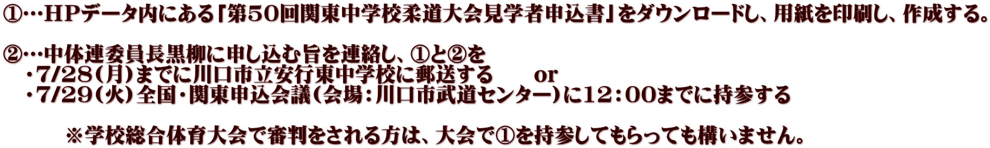 ①…ＨＰデータ内にある「第50回関東中学校柔道大会見学者申込書」をダウンロードし、用紙を印刷し、作成する。  ②…中体連委員長黒柳に申し込む旨を連絡し、①と②を 　・７/28(月)までに川口市立安行東中学校に郵送する　　or 　・７/29(火)全国・関東申込会議(会場：川口市武道センター)に12：00までに持参する 　 　　　※学校総合体育大会で審判をされる方は、大会で①を持参してもらっても構いません。 